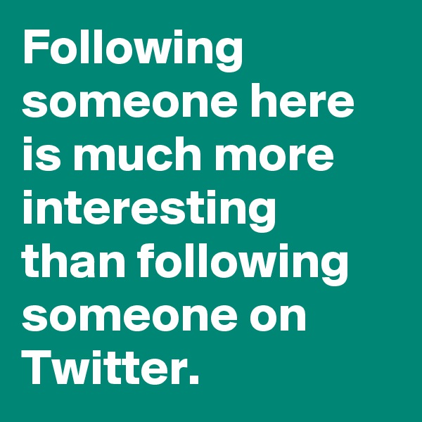 Following someone here is much more interesting than following someone on Twitter. 