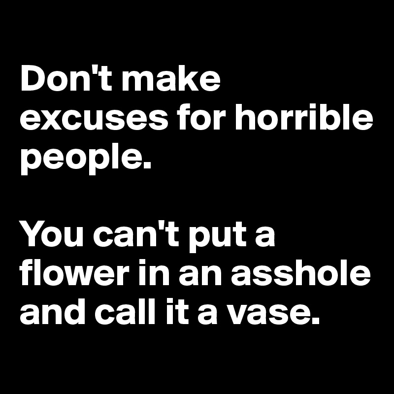 
Don't make excuses for horrible people.

You can't put a flower in an asshole
and call it a vase.
