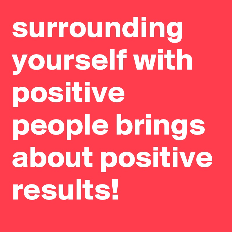 surrounding yourself with positive people brings about positive results! 