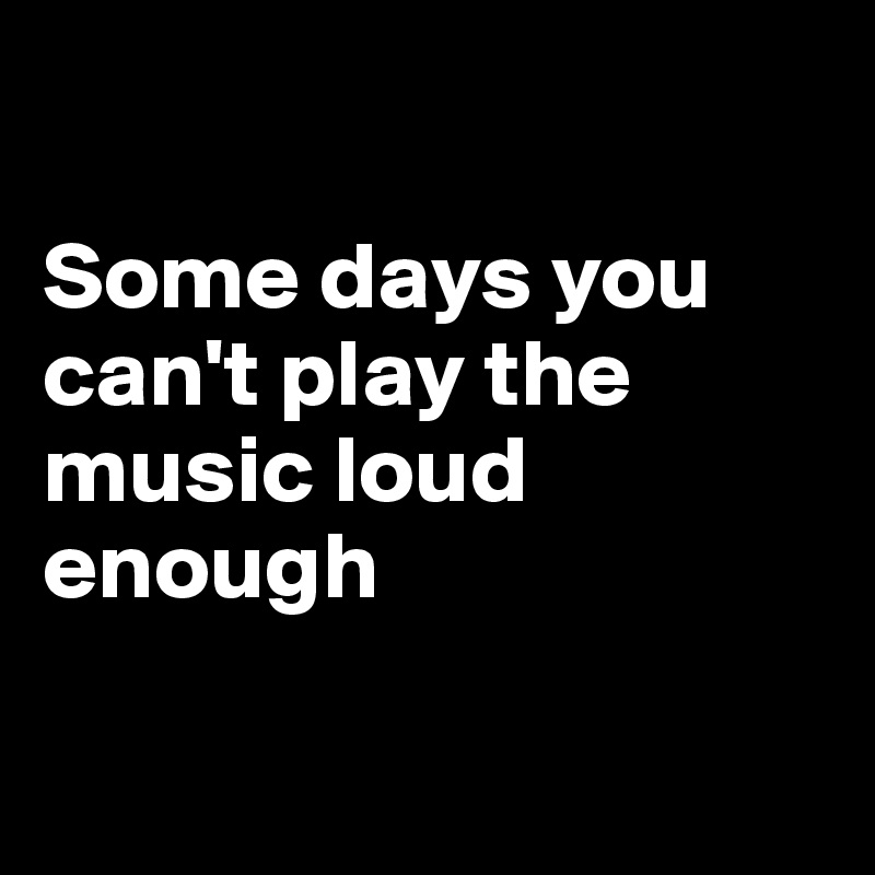 

Some days you can't play the music loud enough

