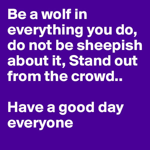 Be a wolf in everything you do, do not be sheepish about it, Stand out from the crowd.. 

Have a good day everyone