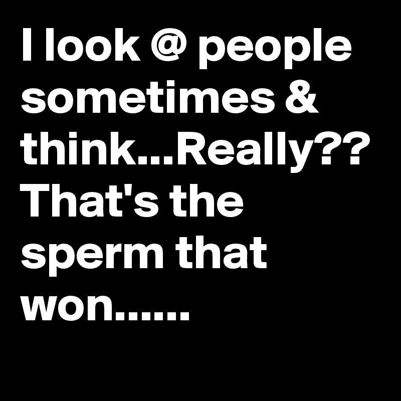 I look @ people sometimes & think...Really?? That's the sperm that won......