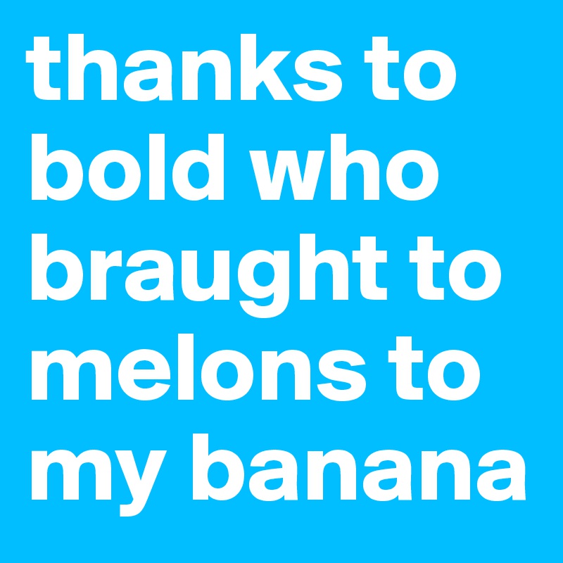 thanks to bold who braught to melons to my banana