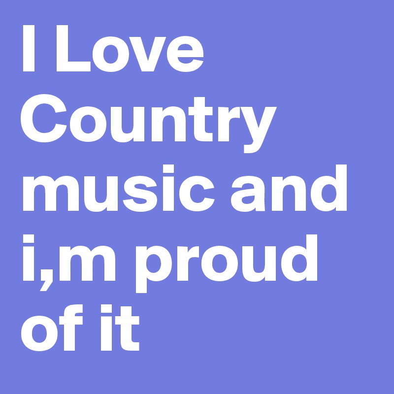 I Love Country music and i,m proud of it