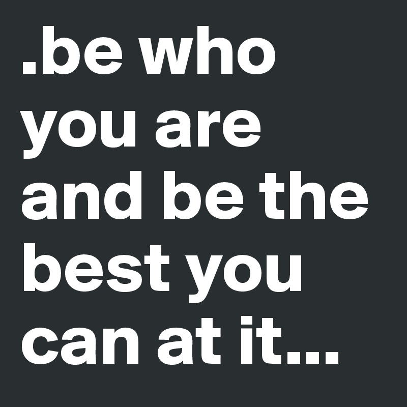 .be who you are and be the best you can at it...