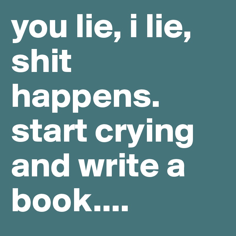 you lie, i lie, shit happens. start crying and write a book.... 