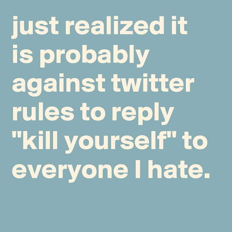 just realized it is probably against twitter rules to reply "kill yourself" to everyone I hate.
