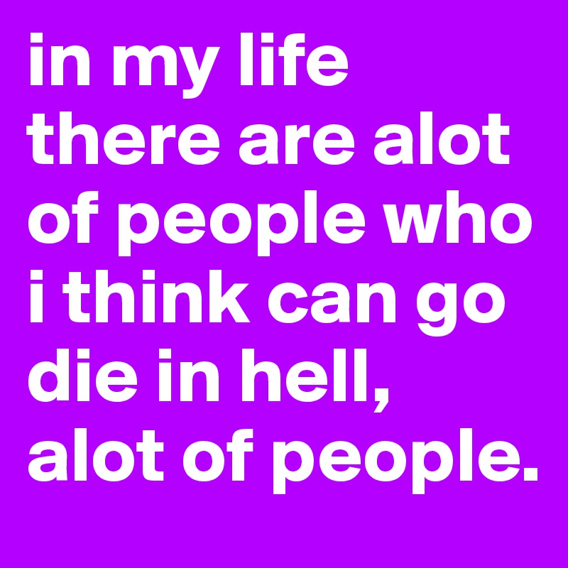 in my life there are alot of people who i think can go die in hell, alot of people.