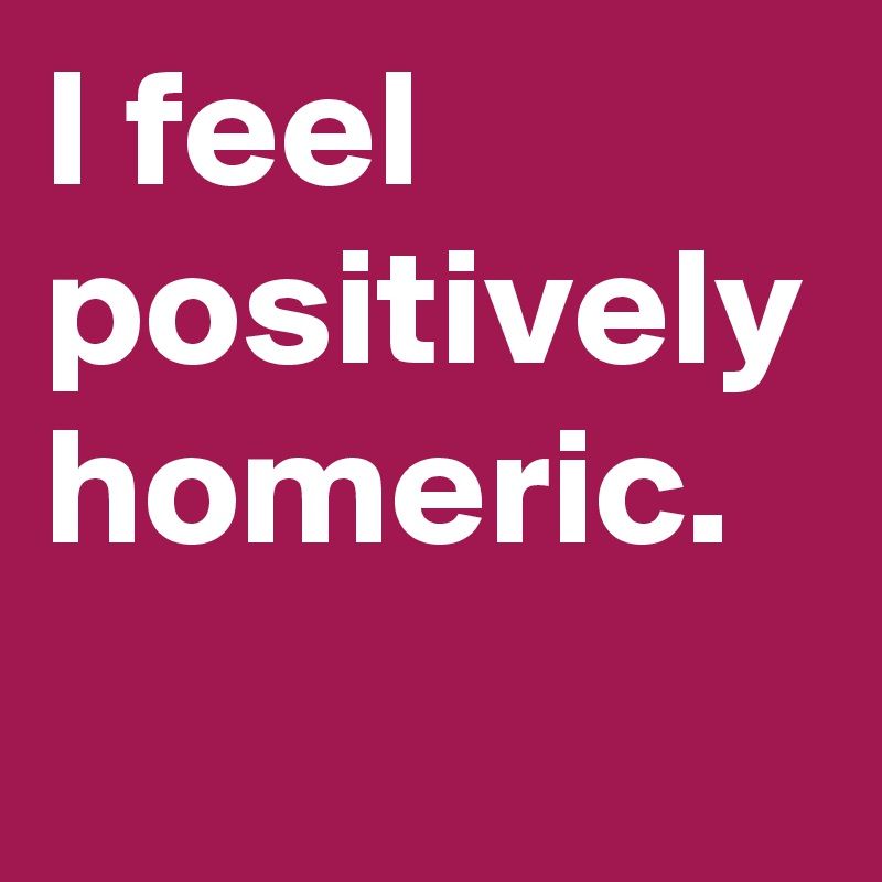 I feel positively homeric.