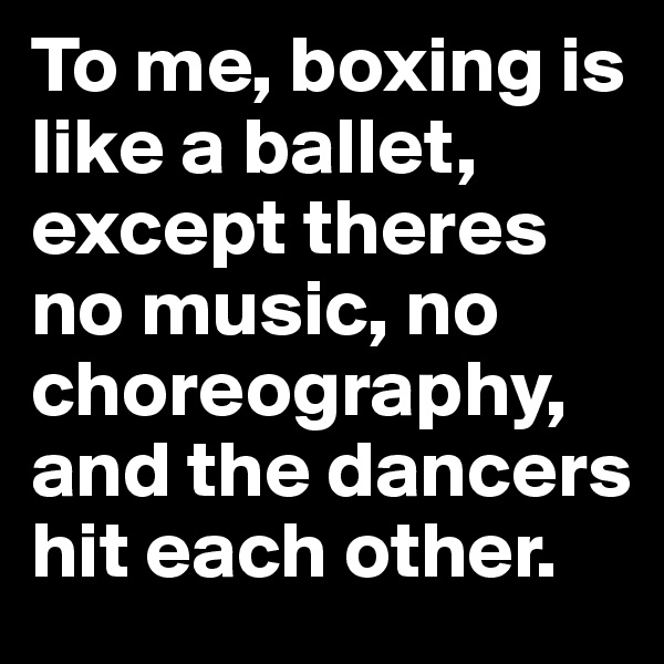 To me, boxing is like a ballet, except theres no music, no choreography, and the dancers hit each other.