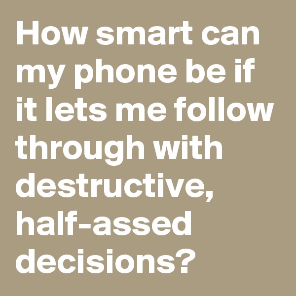 How smart can my phone be if it lets me follow through with destructive, half-assed decisions?