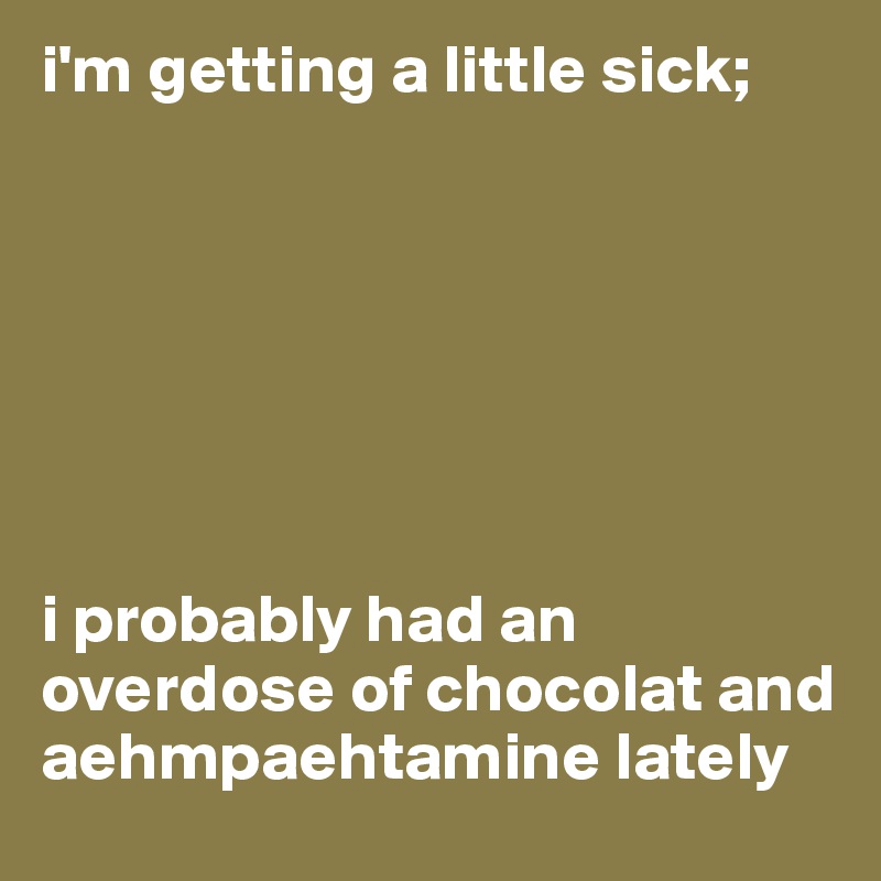 i'm getting a little sick;







i probably had an overdose of chocolat and aehmpaehtamine lately