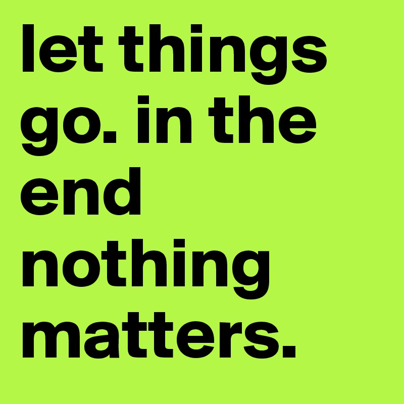 let things go. in the end nothing matters. 