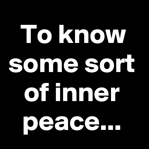 To know some sort of inner peace...