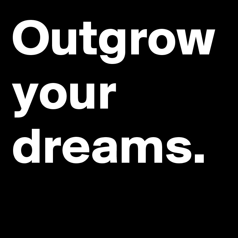 Outgrow your dreams. 