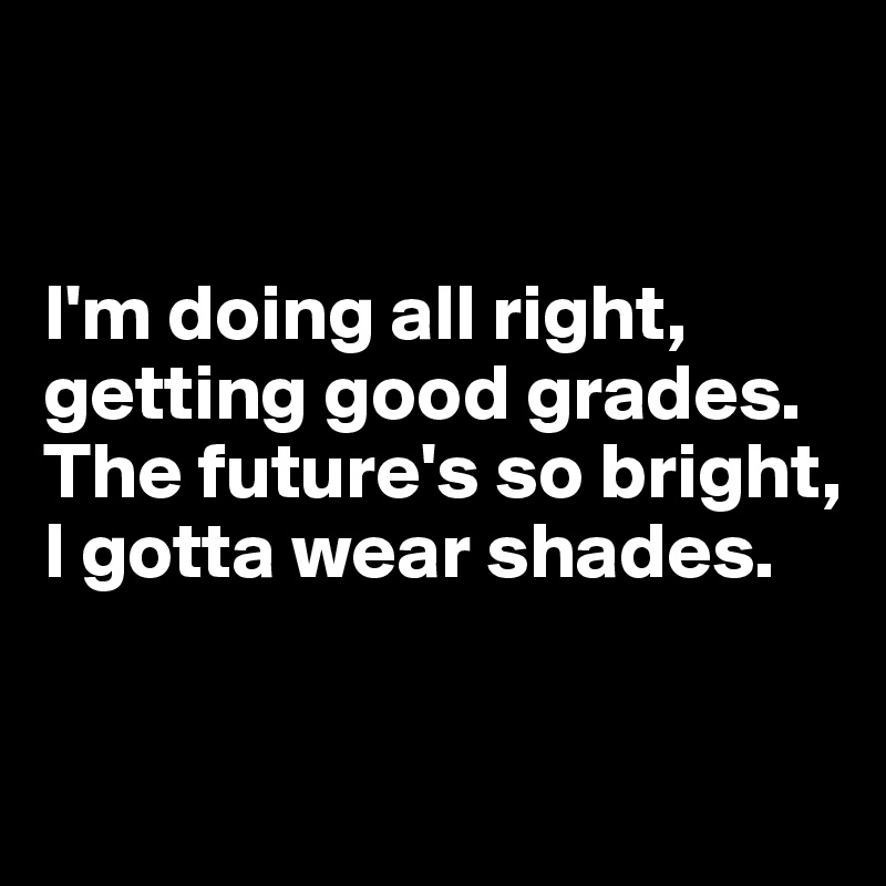 


I'm doing all right, getting good grades. 
The future's so bright, I gotta wear shades.

