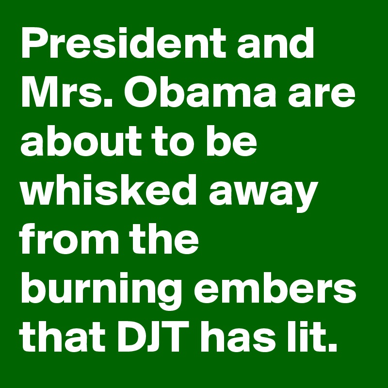 President and Mrs. Obama are about to be whisked away from the burning embers that DJT has lit.