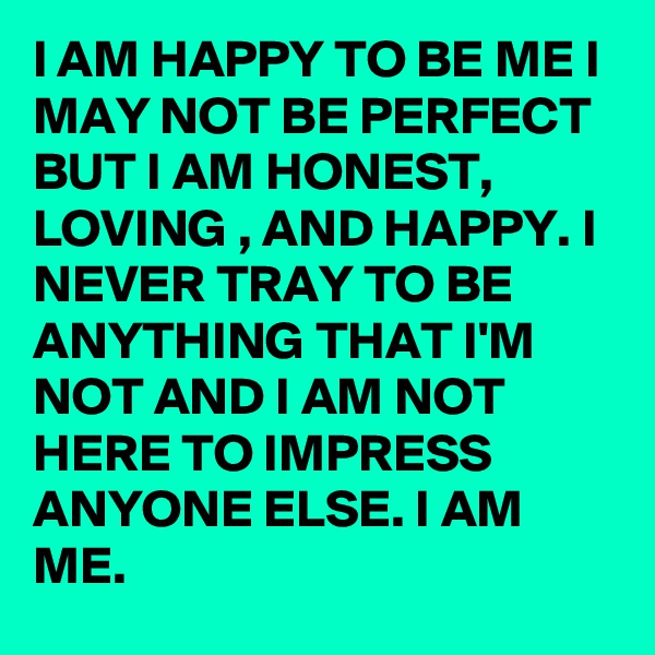 l AM HAPPY TO BE ME I MAY NOT BE PERFECT BUT I AM HONEST, LOVING , AND HAPPY. I NEVER TRAY TO BE ANYTHING THAT I'M NOT AND I AM NOT HERE TO IMPRESS ANYONE ELSE. I AM ME.