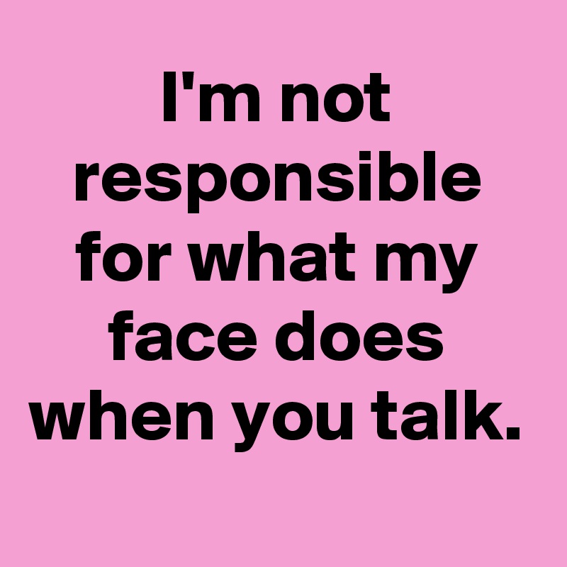 I'm not responsible for what my face does when you talk. - Post by ...
