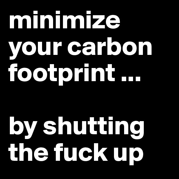 minimize your carbon footprint ...

by shutting the fuck up