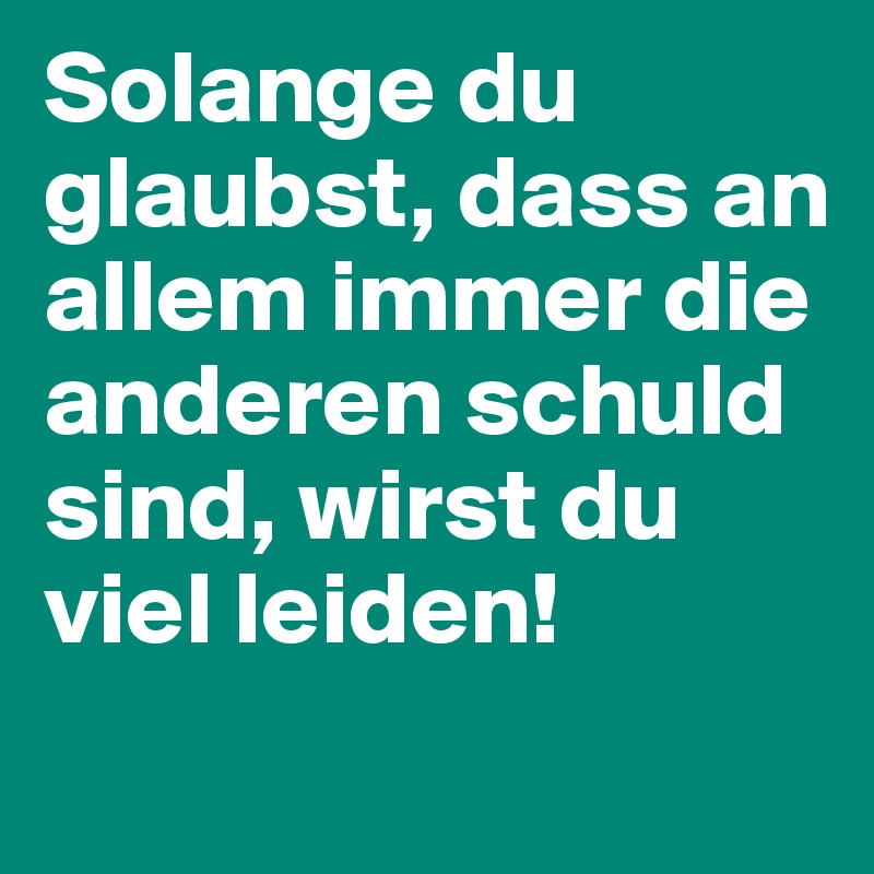 Solange du glaubst, dass an allem immer die anderen schuld sind, wirst