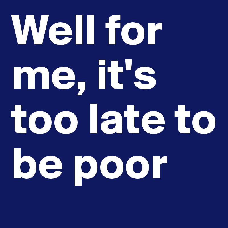 Well for me, it's too late to be poor