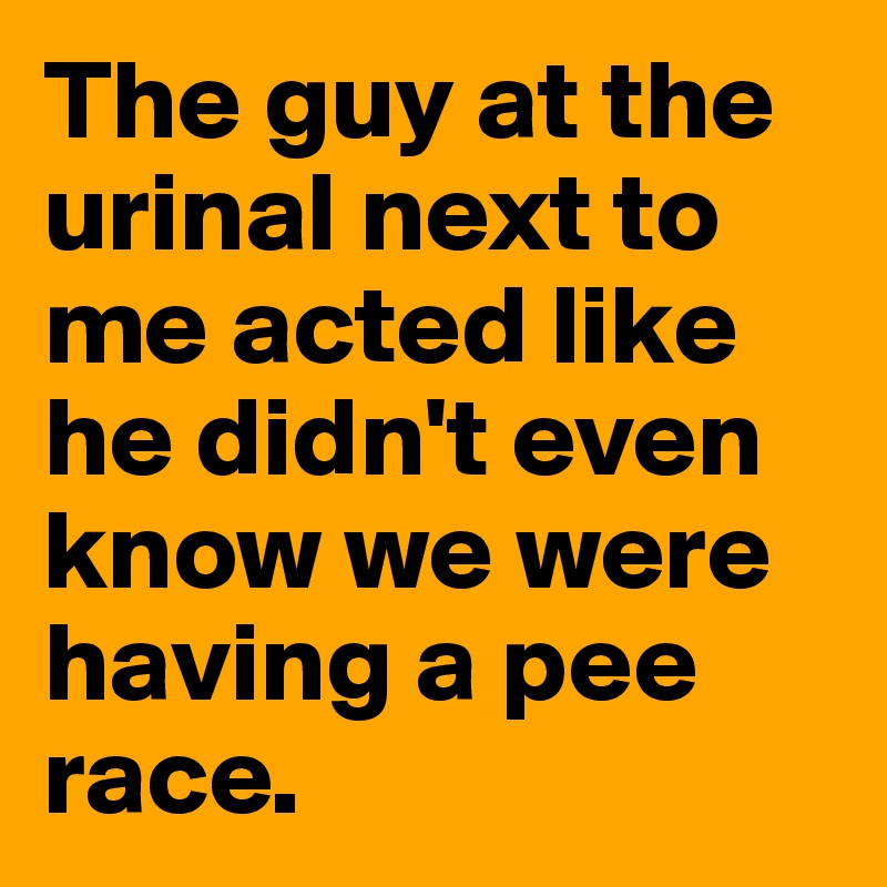 The guy at the urinal next to me acted like he didn't even know we were having a pee race.