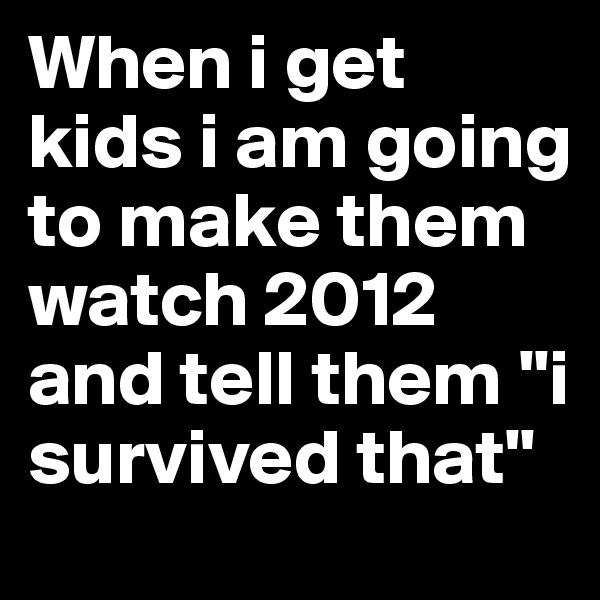 When i get kids i am going to make them watch 2012 and tell them "i survived that"
