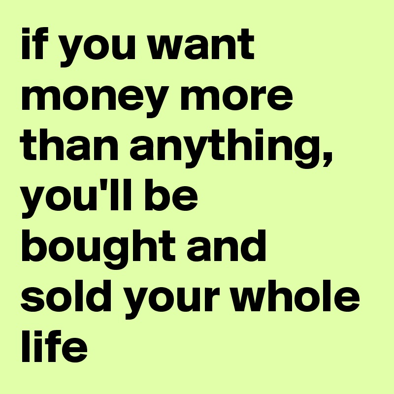 if you want money more than anything, you'll be bought and sold your whole life