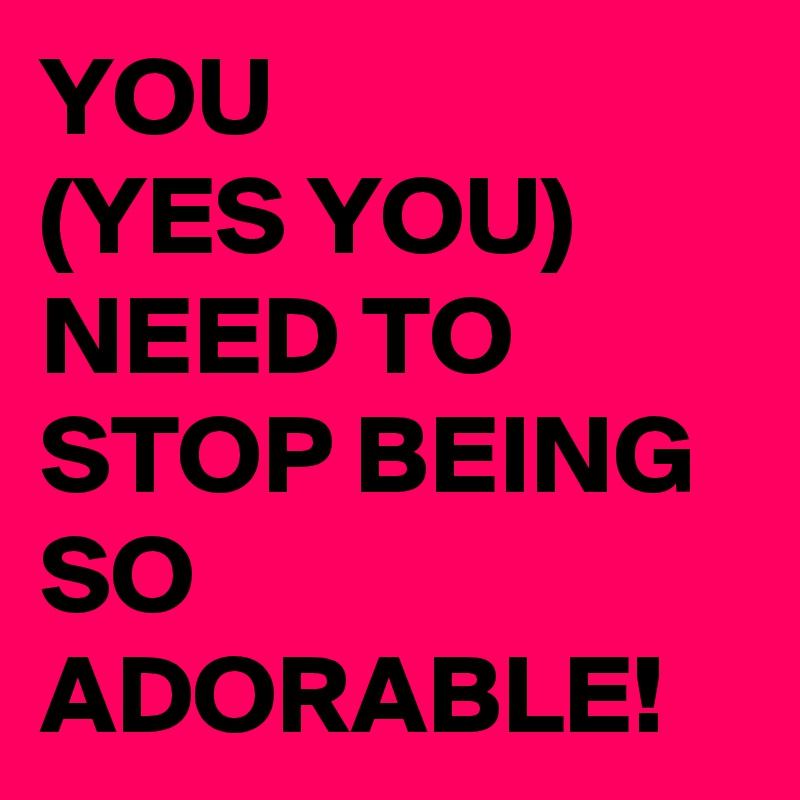 YOU
(YES YOU)
NEED TO STOP BEING SO ADORABLE!