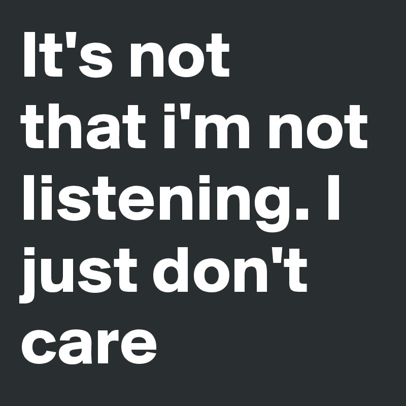 It's not that i'm not listening. I just don't care 