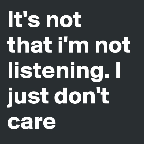 It's not that i'm not listening. I just don't care 