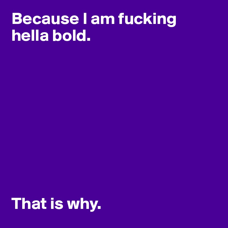 Because I am fucking hella bold.









That is why. 