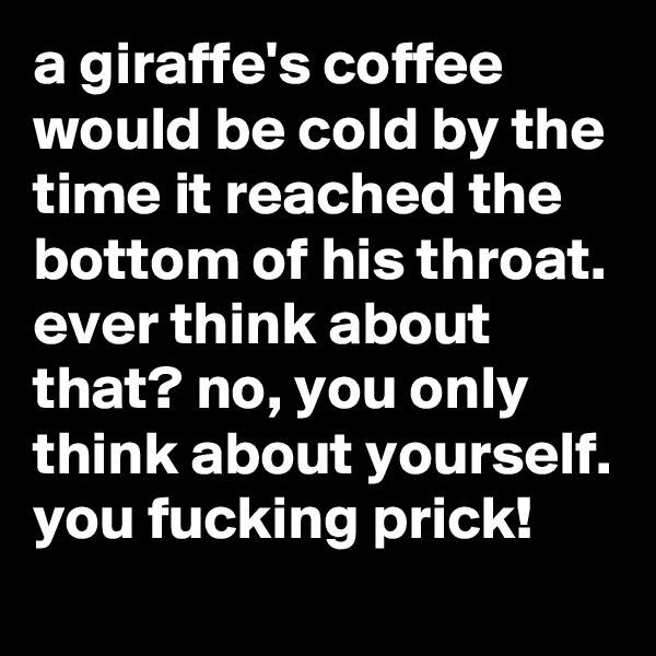 a giraffe's coffee would be cold by the time it reached the bottom of his throat. ever think about that? no, you only think about yourself. you fucking prick!