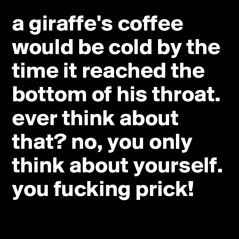 a giraffe's coffee would be cold by the time it reached the bottom of his throat. ever think about that? no, you only think about yourself. you fucking prick!