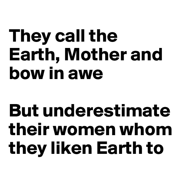 
They call the Earth, Mother and bow in awe

But underestimate their women whom they liken Earth to