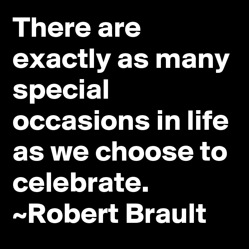 There are exactly as many special occasions in life as we choose to celebrate.
~Robert Brault