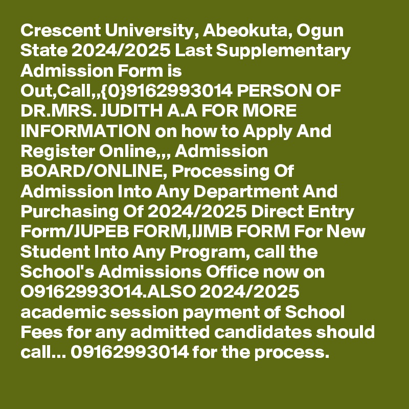 Crescent University, Abeokuta, Ogun State 2024/2025 Last Supplementary Admission Form is Out,Call,,{0}9162993014 PERSON OF DR.MRS. JUDITH A.A FOR MORE INFORMATION on how to Apply And Register Online,,, Admission BOARD/ONLINE, Processing Of Admission Into Any Department And Purchasing Of 2024/2025 Direct Entry Form/JUPEB FORM,IJMB FORM For New Student Into Any Program, call the School's Admissions Office now on O9162993O14.ALSO 2024/2025 academic session payment of School Fees for any admitted candidates should call... 09162993014 for the process. 