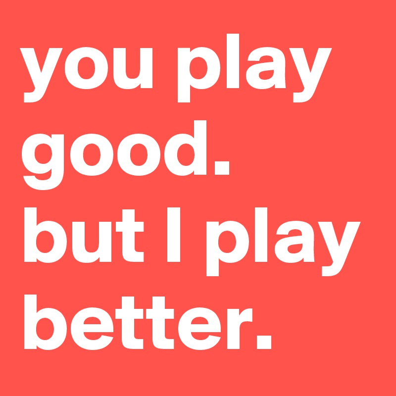 you play good. but I play better. 