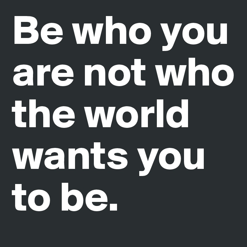 Be who you are not who the world wants you to be.