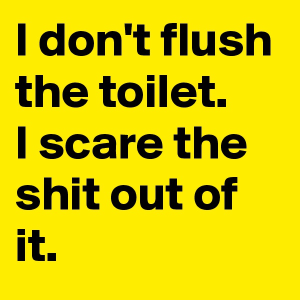 I don't flush the toilet. 
I scare the shit out of it.
