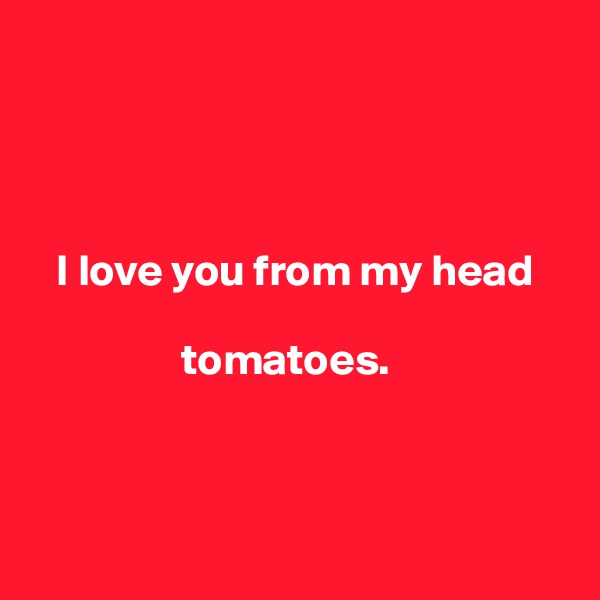 




   I love you from my head 

                 tomatoes.



