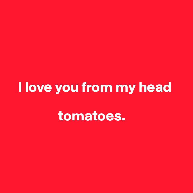 




   I love you from my head 

                 tomatoes.



