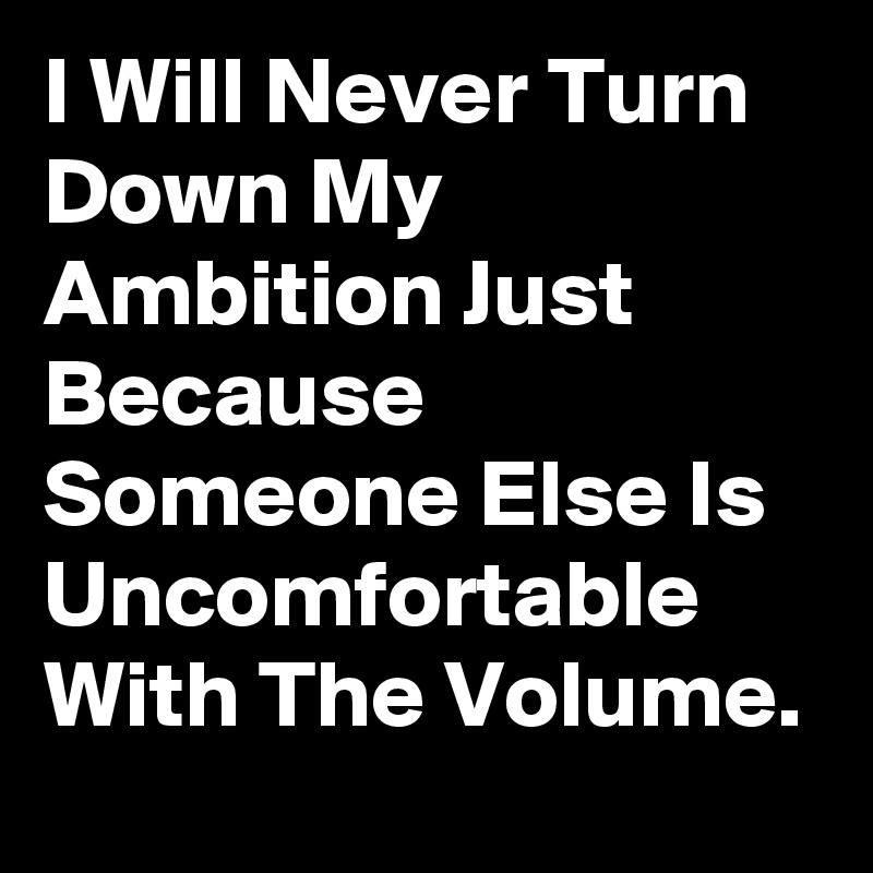 I Will Never Turn Down My Ambition Just Because Someone Else Is Uncomfortable With The Volume.