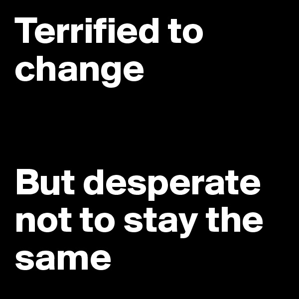 Terrified to change 


But desperate not to stay the same
