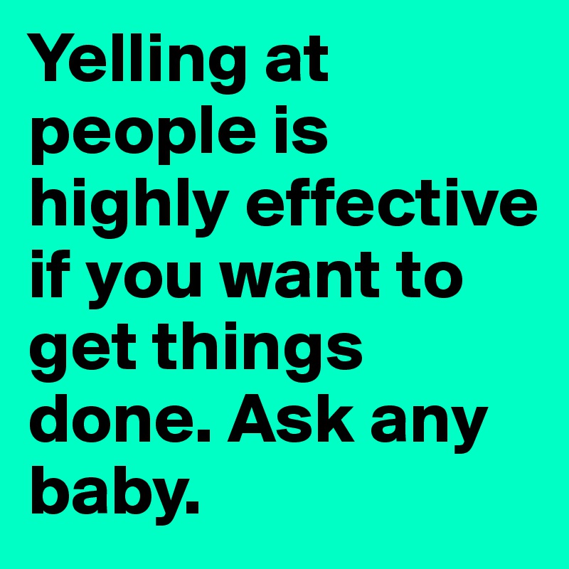 Yelling at people is highly effective if you want to get things done. Ask any baby.