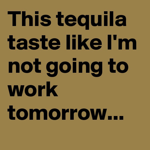 This tequila taste like I'm not going to work tomorrow...
