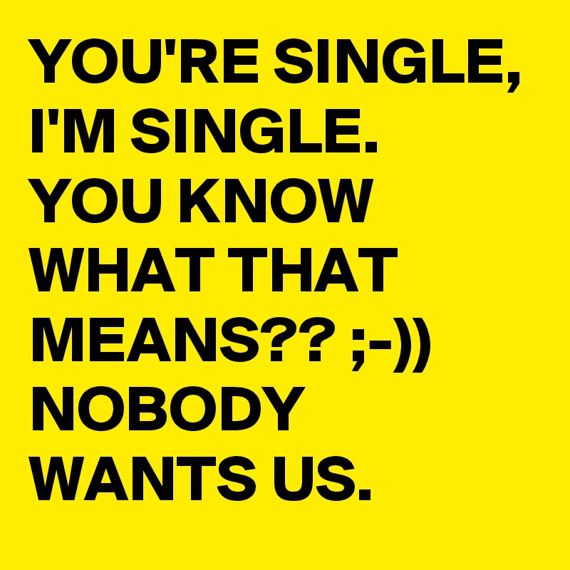 YOU'RE SINGLE, I'M SINGLE. 
YOU KNOW WHAT THAT MEANS?? ;-)) 
NOBODY WANTS US.