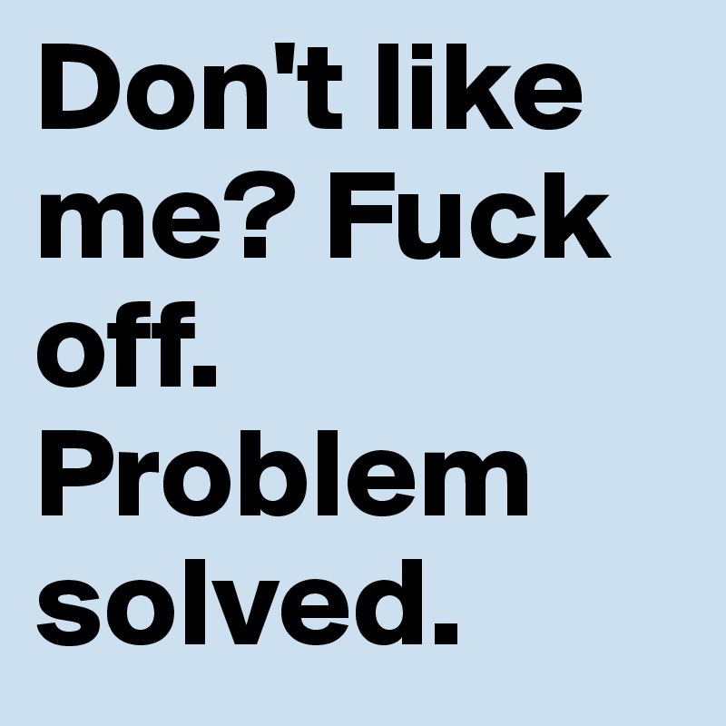 Don't like me? Fuck off. Problem solved.