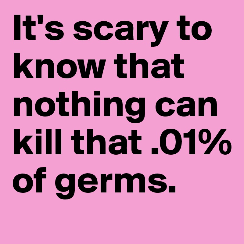 It's scary to know that nothing can kill that .01% of germs.